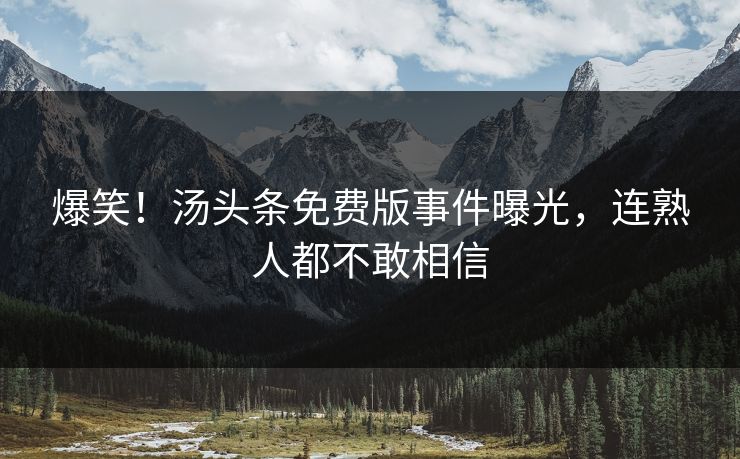 爆笑！汤头条免费版事件曝光，连熟人都不敢相信