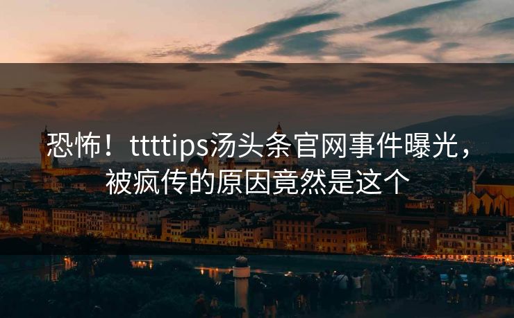 恐怖！ttttips汤头条官网事件曝光，被疯传的原因竟然是这个