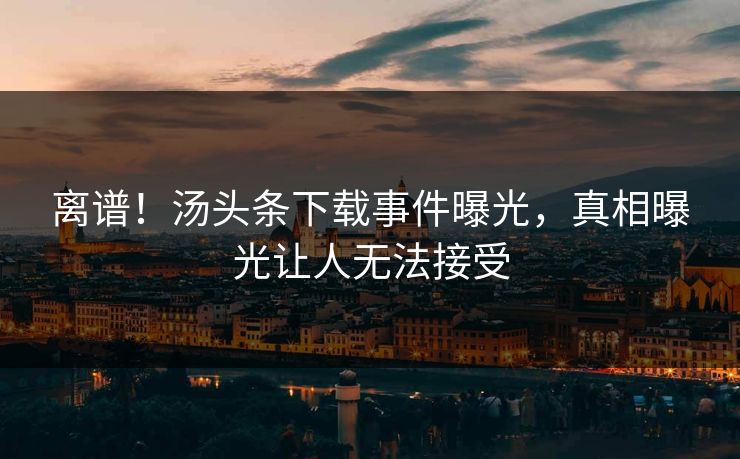 离谱！汤头条下载事件曝光，真相曝光让人无法接受