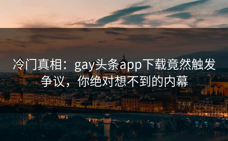 冷门真相：gay头条app下载竟然触发争议，你绝对想不到的内幕