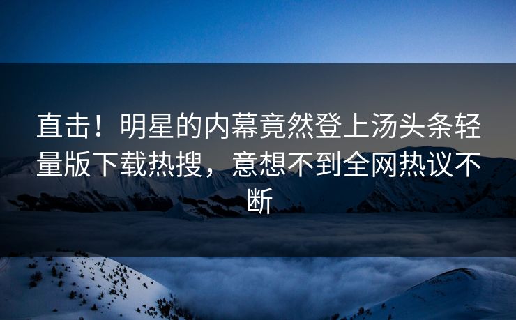 直击！明星的内幕竟然登上汤头条轻量版下载热搜，意想不到全网热议不断