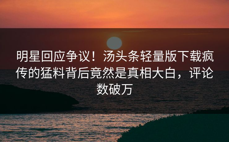明星回应争议！汤头条轻量版下载疯传的猛料背后竟然是真相大白，评论数破万