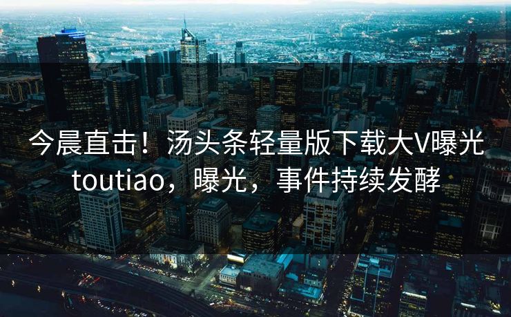 今晨直击！汤头条轻量版下载大V曝光toutiao，曝光，事件持续发酵
