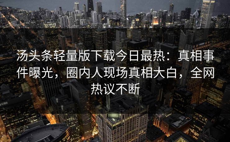 汤头条轻量版下载今日最热：真相事件曝光，圈内人现场真相大白，全网热议不断