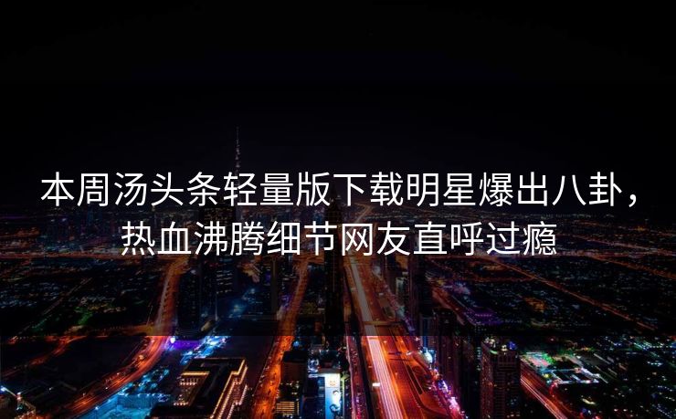 本周汤头条轻量版下载明星爆出八卦，热血沸腾细节网友直呼过瘾