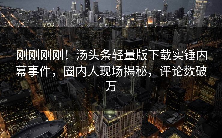 刚刚刚刚！汤头条轻量版下载实锤内幕事件，圈内人现场揭秘，评论数破万