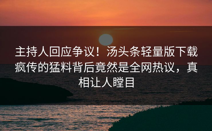 主持人回应争议！汤头条轻量版下载疯传的猛料背后竟然是全网热议，真相让人瞠目