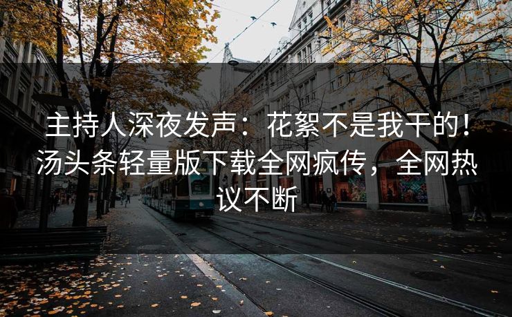 主持人深夜发声：花絮不是我干的！汤头条轻量版下载全网疯传，全网热议不断