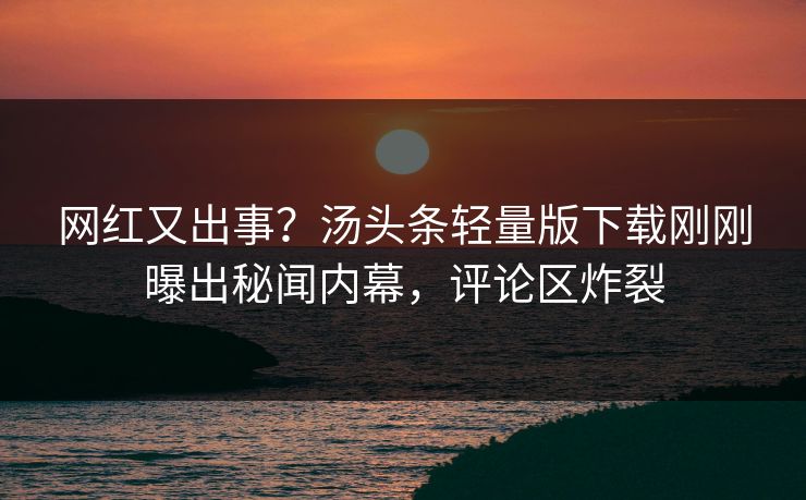 网红又出事？汤头条轻量版下载刚刚曝出秘闻内幕，评论区炸裂
