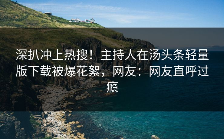 深扒冲上热搜！主持人在汤头条轻量版下载被爆花絮，网友：网友直呼过瘾