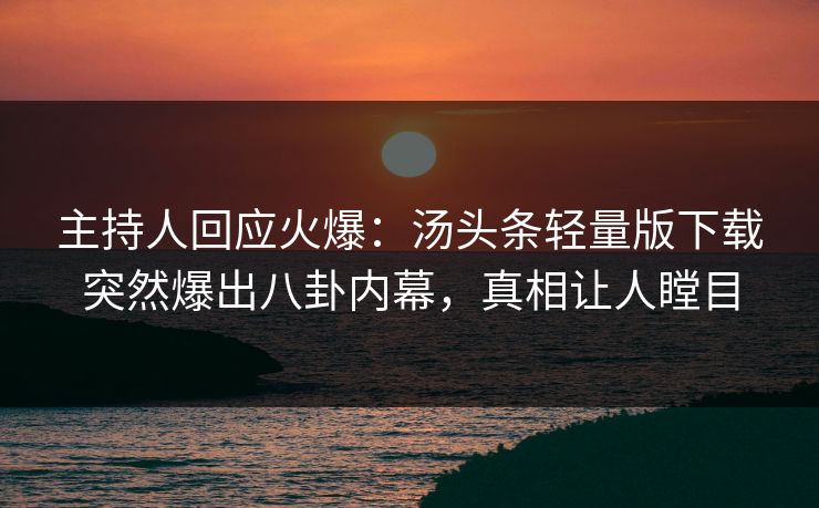 主持人回应火爆：汤头条轻量版下载突然爆出八卦内幕，真相让人瞠目