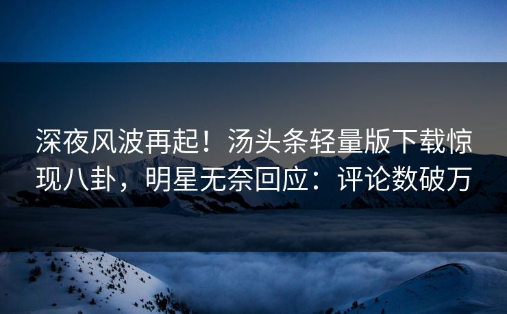 深夜风波再起！汤头条轻量版下载惊现八卦，明星无奈回应：评论数破万