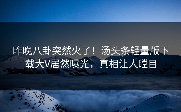 昨晚八卦突然火了！汤头条轻量版下载大V居然曝光，真相让人瞠目