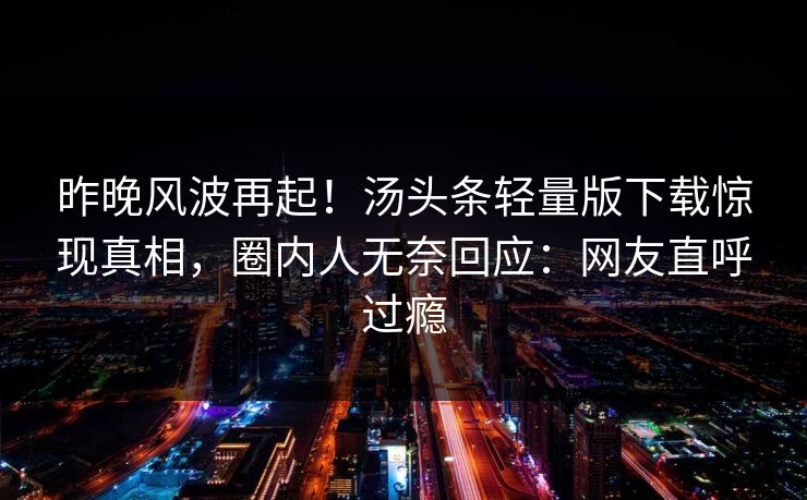 昨晚风波再起！汤头条轻量版下载惊现真相，圈内人无奈回应：网友直呼过瘾