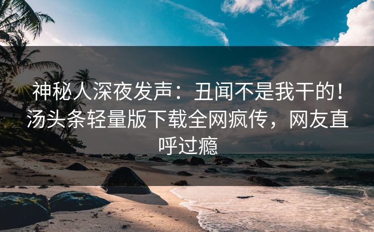神秘人深夜发声：丑闻不是我干的！汤头条轻量版下载全网疯传，网友直呼过瘾