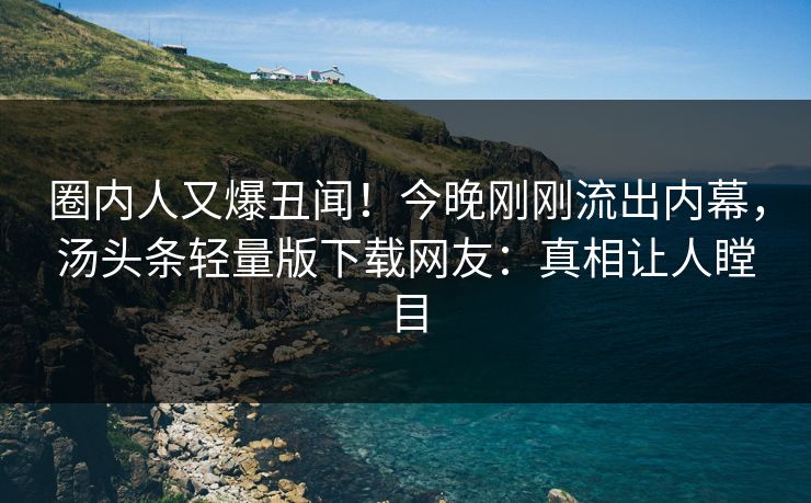 圈内人又爆丑闻！今晚刚刚流出内幕，汤头条轻量版下载网友：真相让人瞠目