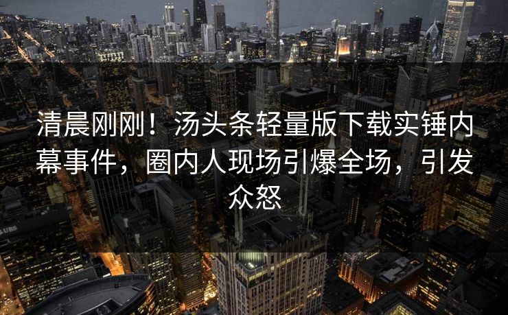 清晨刚刚！汤头条轻量版下载实锤内幕事件，圈内人现场引爆全场，引发众怒