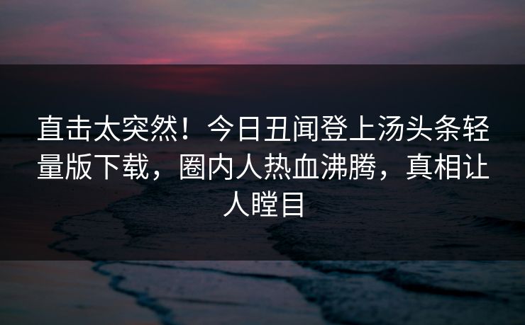 直击太突然！今日丑闻登上汤头条轻量版下载，圈内人热血沸腾，真相让人瞠目