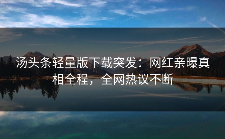 汤头条轻量版下载突发：网红亲曝真相全程，全网热议不断