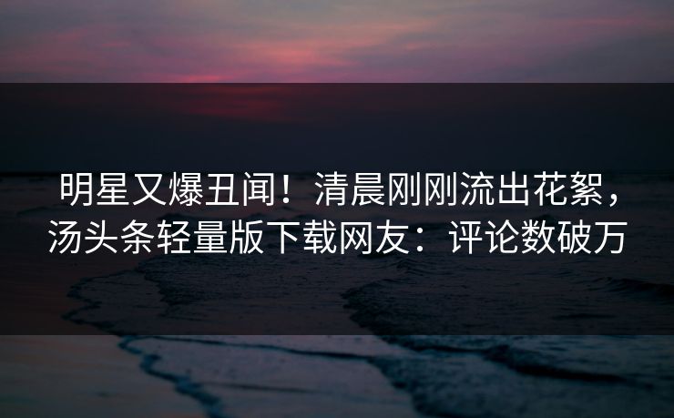 明星又爆丑闻！清晨刚刚流出花絮，汤头条轻量版下载网友：评论数破万