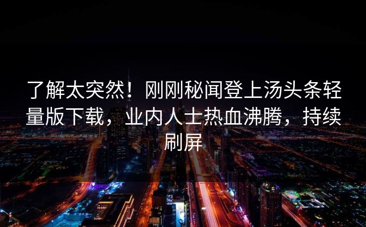 了解太突然！刚刚秘闻登上汤头条轻量版下载，业内人士热血沸腾，持续刷屏