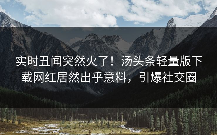 实时丑闻突然火了！汤头条轻量版下载网红居然出乎意料，引爆社交圈