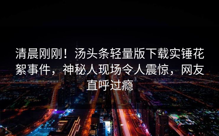 清晨刚刚！汤头条轻量版下载实锤花絮事件，神秘人现场令人震惊，网友直呼过瘾