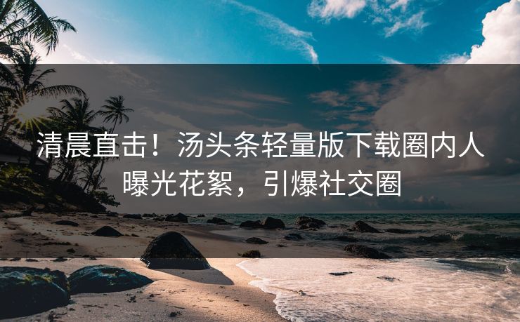 清晨直击！汤头条轻量版下载圈内人曝光花絮，引爆社交圈