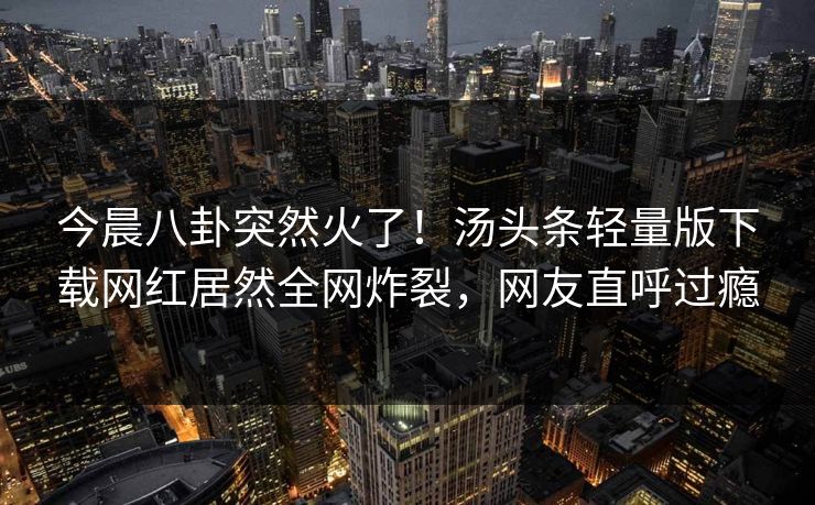 今晨八卦突然火了！汤头条轻量版下载网红居然全网炸裂，网友直呼过瘾