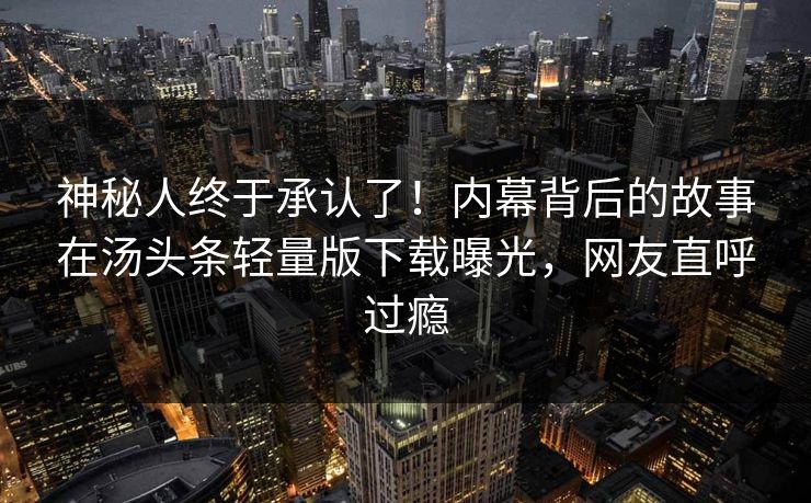 神秘人终于承认了！内幕背后的故事在汤头条轻量版下载曝光，网友直呼过瘾
