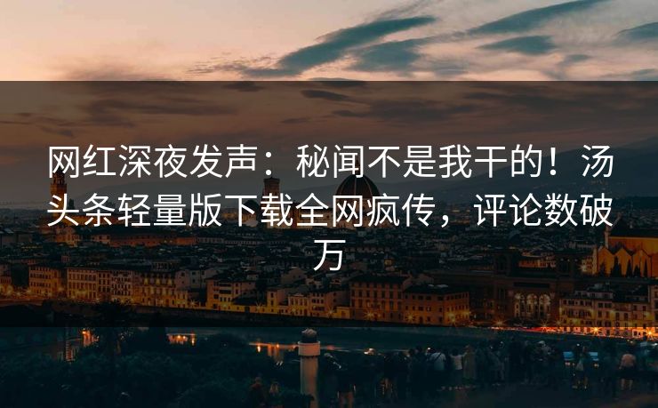 网红深夜发声：秘闻不是我干的！汤头条轻量版下载全网疯传，评论数破万