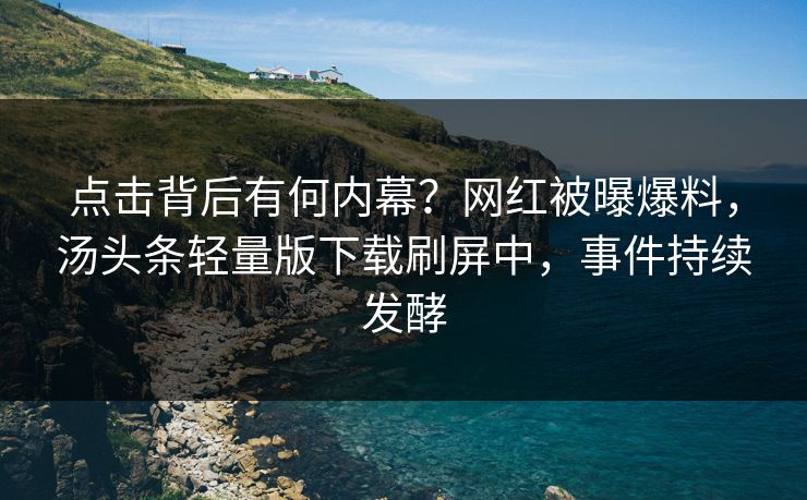 点击背后有何内幕？网红被曝爆料，汤头条轻量版下载刷屏中，事件持续发酵