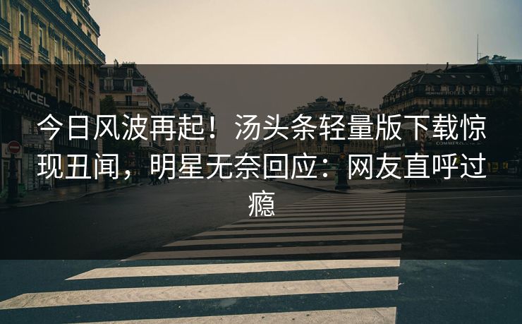 今日风波再起！汤头条轻量版下载惊现丑闻，明星无奈回应：网友直呼过瘾