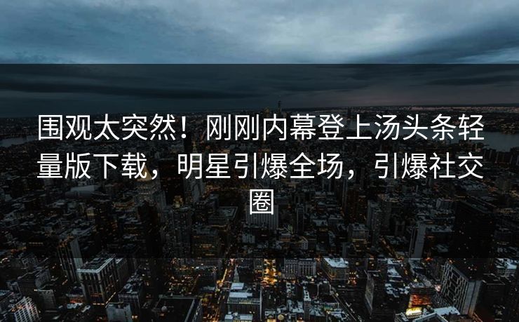 围观太突然！刚刚内幕登上汤头条轻量版下载，明星引爆全场，引爆社交圈
