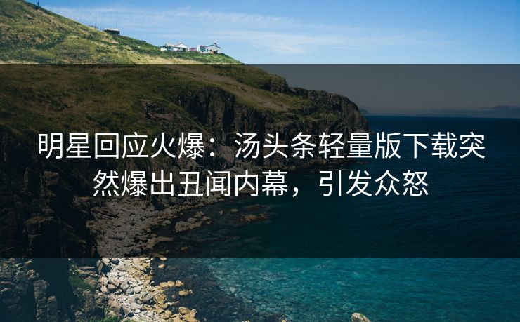 明星回应火爆：汤头条轻量版下载突然爆出丑闻内幕，引发众怒