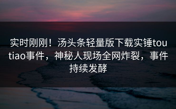 实时刚刚！汤头条轻量版下载实锤toutiao事件，神秘人现场全网炸裂，事件持续发酵