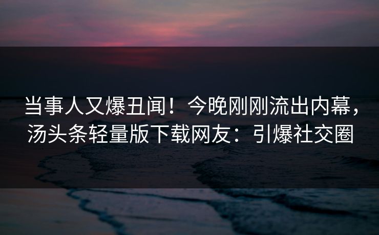 当事人又爆丑闻！今晚刚刚流出内幕，汤头条轻量版下载网友：引爆社交圈