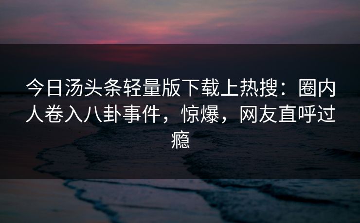 今日汤头条轻量版下载上热搜：圈内人卷入八卦事件，惊爆，网友直呼过瘾
