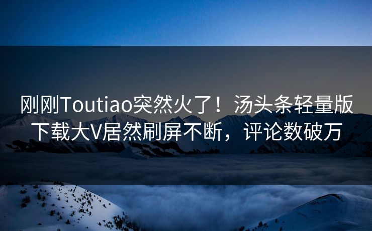 刚刚Toutiao突然火了！汤头条轻量版下载大V居然刷屏不断，评论数破万