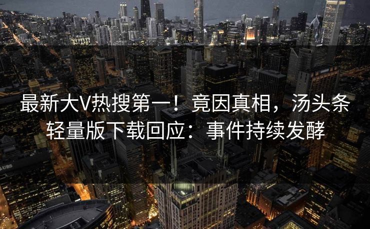 最新大V热搜第一！竟因真相，汤头条轻量版下载回应：事件持续发酵