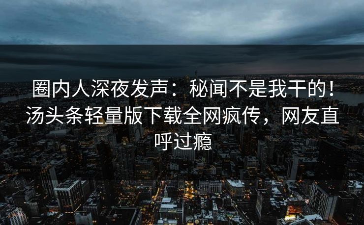 圈内人深夜发声：秘闻不是我干的！汤头条轻量版下载全网疯传，网友直呼过瘾
