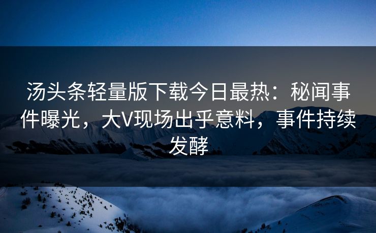 汤头条轻量版下载今日最热：秘闻事件曝光，大V现场出乎意料，事件持续发酵