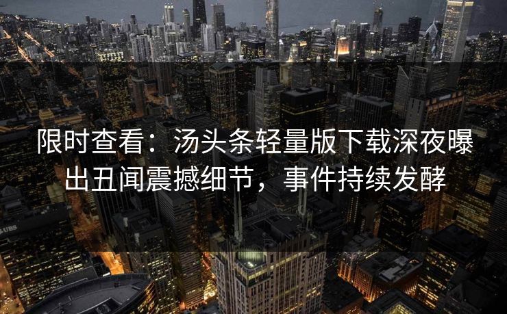 限时查看：汤头条轻量版下载深夜曝出丑闻震撼细节，事件持续发酵