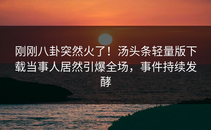 刚刚八卦突然火了！汤头条轻量版下载当事人居然引爆全场，事件持续发酵
