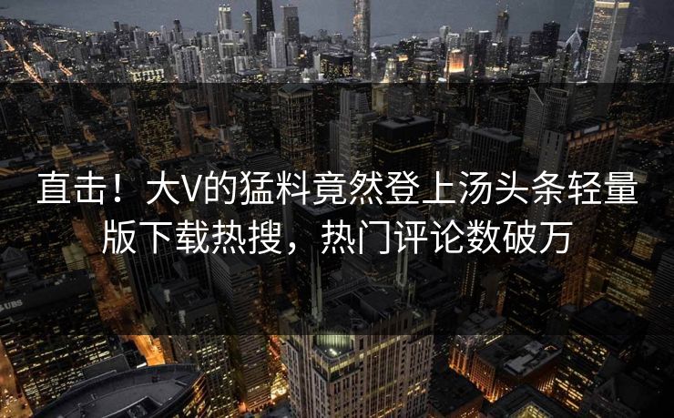 直击！大V的猛料竟然登上汤头条轻量版下载热搜，热门评论数破万