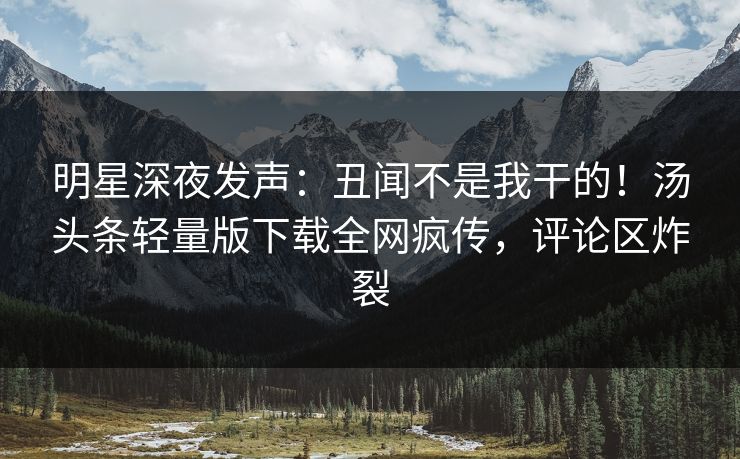 明星深夜发声：丑闻不是我干的！汤头条轻量版下载全网疯传，评论区炸裂