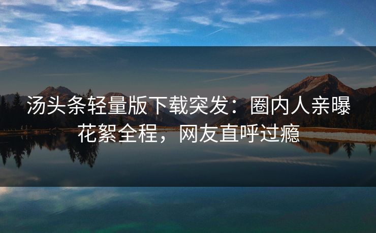 汤头条轻量版下载突发：圈内人亲曝花絮全程，网友直呼过瘾