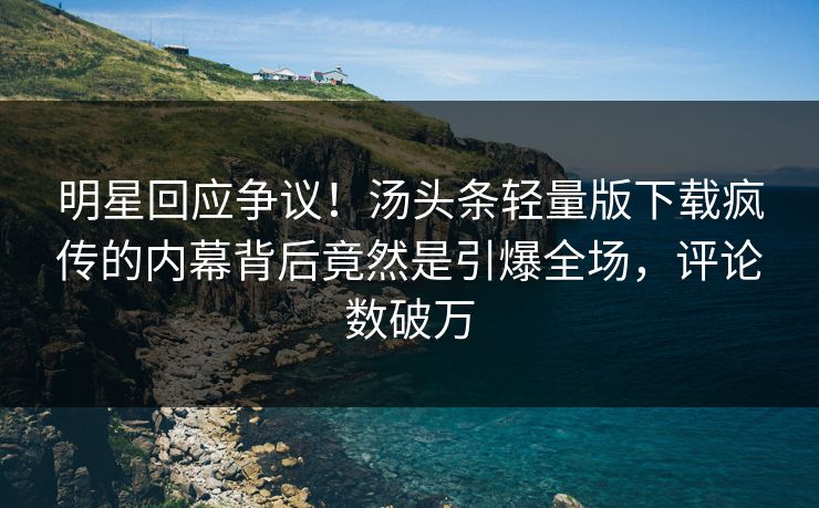 明星回应争议！汤头条轻量版下载疯传的内幕背后竟然是引爆全场，评论数破万