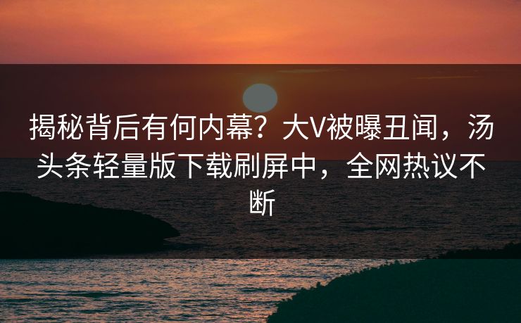 揭秘背后有何内幕？大V被曝丑闻，汤头条轻量版下载刷屏中，全网热议不断