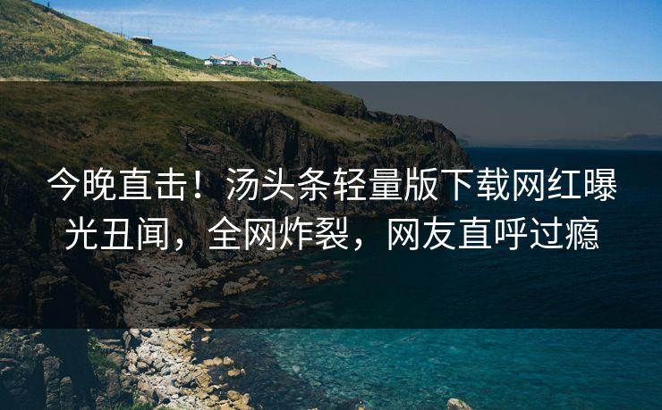 今晚直击！汤头条轻量版下载网红曝光丑闻，全网炸裂，网友直呼过瘾